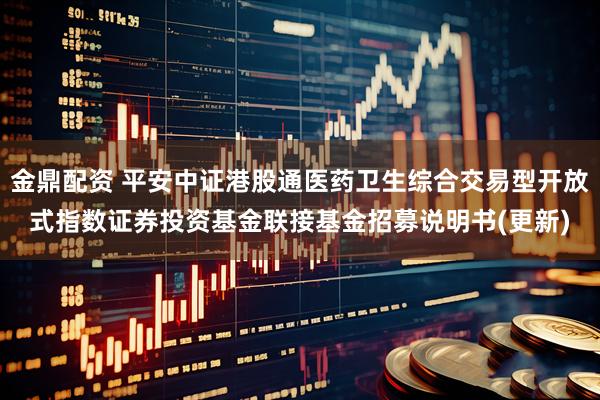 金鼎配资 平安中证港股通医药卫生综合交易型开放式指数证券投资基金联接基金招募说明书(更新)
