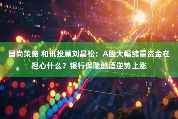 国尚策略 和讯投顾刘昌松：A股大幅缩量资金在担心什么？银行保险酿酒逆势上涨