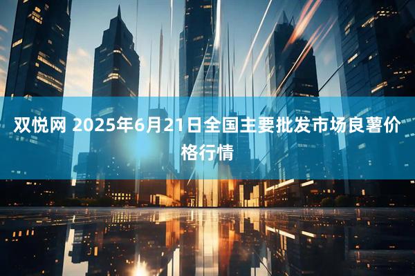 双悦网 2025年6月21日全国主要批发市场良薯价格行情