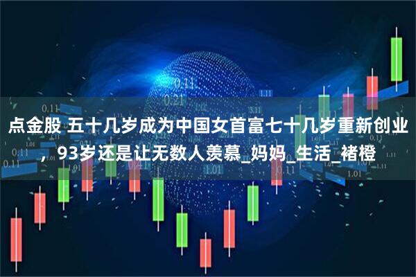 点金股 五十几岁成为中国女首富七十几岁重新创业，93岁还是让无数人羡慕_妈妈_生活_褚橙