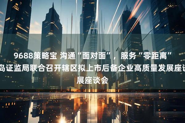 9688策略宝 沟通“面对面”，服务“零距离” 青岛证监局联合召开辖区拟上市后备企业高质量发展座谈会