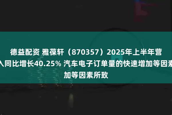 德益配资 雅葆轩（870357）2025年上半年营业收入同比增长40.25% 汽车电子订单量的快速增加等因素所致