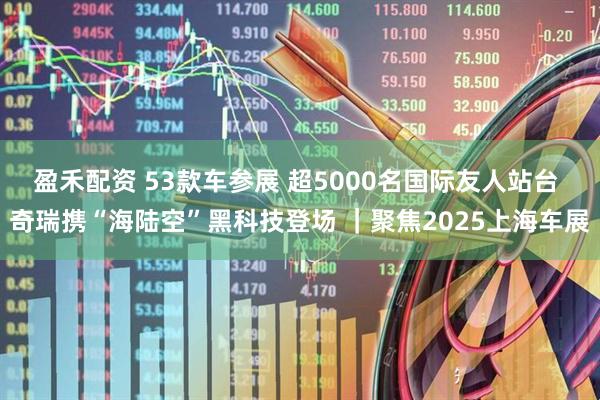 盈禾配资 53款车参展 超5000名国际友人站台 奇瑞携“海陆空”黑科技登场 ｜聚焦2025上海车展