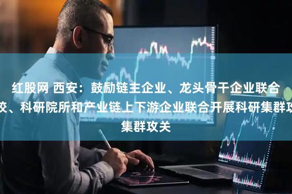 红股网 西安：鼓励链主企业、龙头骨干企业联合高校、科研院所和产业链上下游企业联合开展科研集群攻关