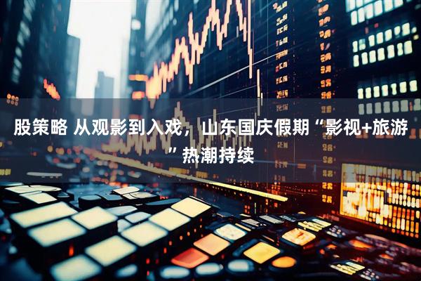股策略 从观影到入戏，山东国庆假期“影视+旅游”热潮持续
