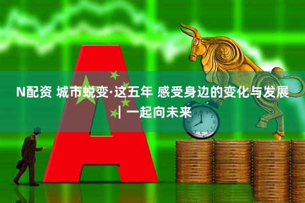 N配资 城市蜕变·这五年 感受身边的变化与发展｜一起向未来