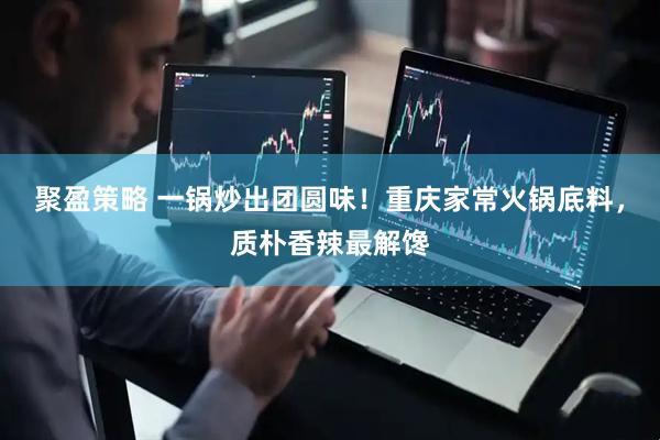 聚盈策略 一锅炒出团圆味！重庆家常火锅底料，质朴香辣最解馋