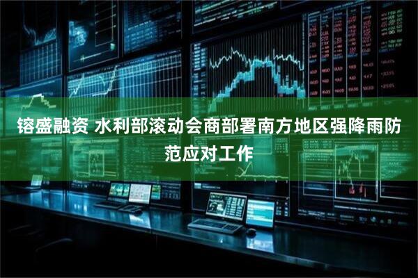 镕盛融资 水利部滚动会商部署南方地区强降雨防范应对工作