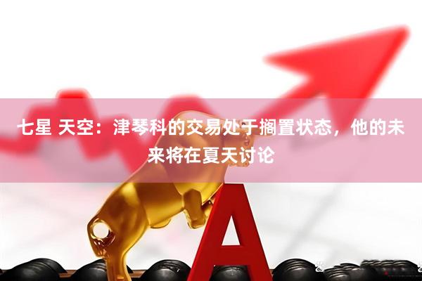 七星 天空：津琴科的交易处于搁置状态，他的未来将在夏天讨论