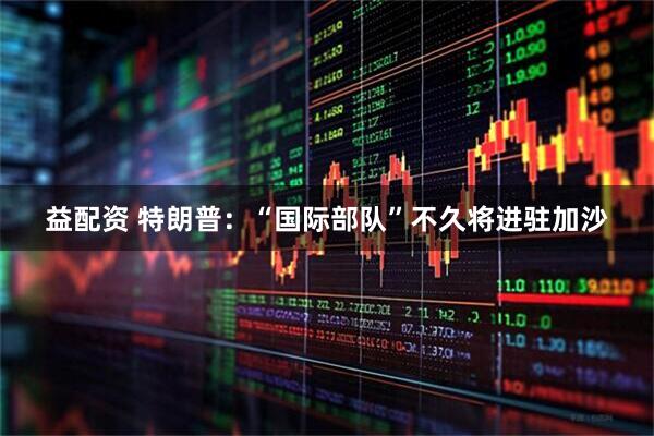 益配资 特朗普：“国际部队”不久将进驻加沙